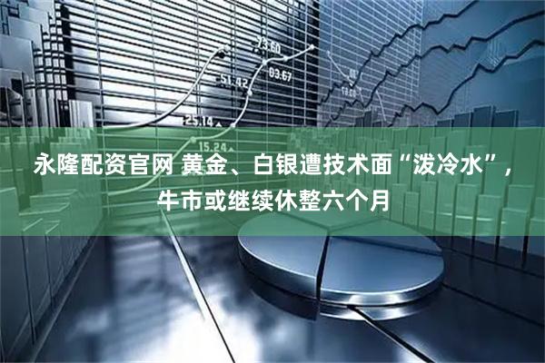 永隆配资官网 黄金、白银遭技术面“泼冷水”，牛市或继续休整六个月