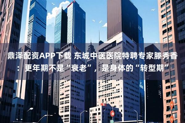 鼎泽配资APP下载 东城中医医院特聘专家滕秀香：更年期不是“衰老”，是身体的“转型期”