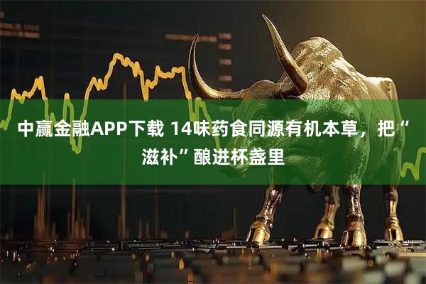 中赢金融APP下载 14味药食同源有机本草，把“滋补”酿进杯盏里