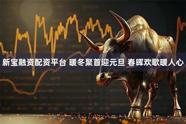 新宝融资配资平台 暖冬聚首迎元旦 春晖欢歌暖人心
