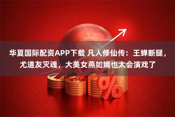 华夏国际配资APP下载 凡人修仙传：王蝉断腿，尤道友灭魂，大美女燕如嫣也太会演戏了