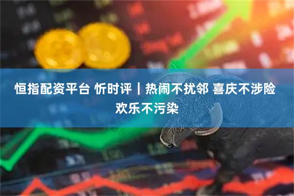 恒指配资平台 忻时评｜热闹不扰邻 喜庆不涉险 欢乐不污染
