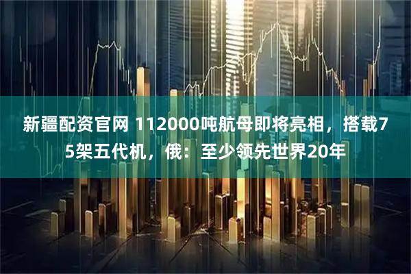 新疆配资官网 112000吨航母即将亮相，搭载75架五代机，俄：至少领先世界20年