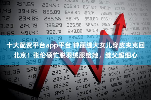 十大配资平台app平台 钟丽缇大女儿穿皮夹克回北京！张伦硕忙脱羽绒服给她，继父超细心