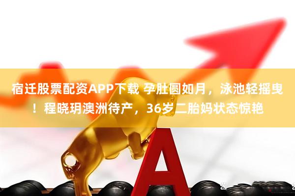 宿迁股票配资APP下载 孕肚圆如月，泳池轻摇曳！程晓玥澳洲待产，36岁二胎妈状态惊艳
