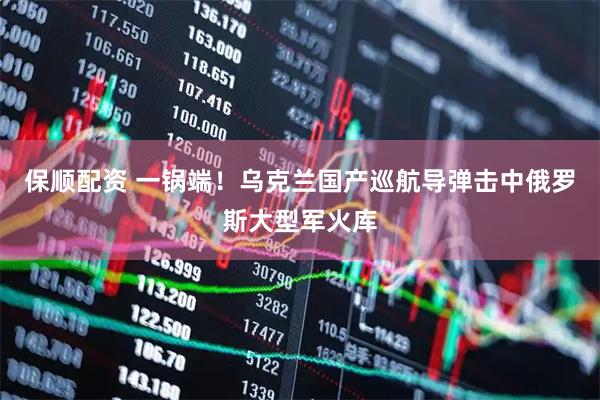 保顺配资 一锅端！乌克兰国产巡航导弹击中俄罗斯大型军火库