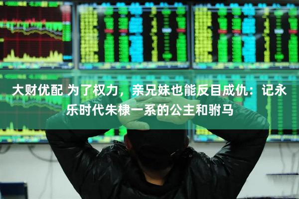 大财优配 为了权力，亲兄妹也能反目成仇：记永乐时代朱棣一系的公主和驸马